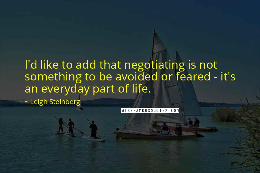 Leigh Steinberg Quotes: I'd like to add that negotiating is not something to be avoided or feared - it's an everyday part of life.