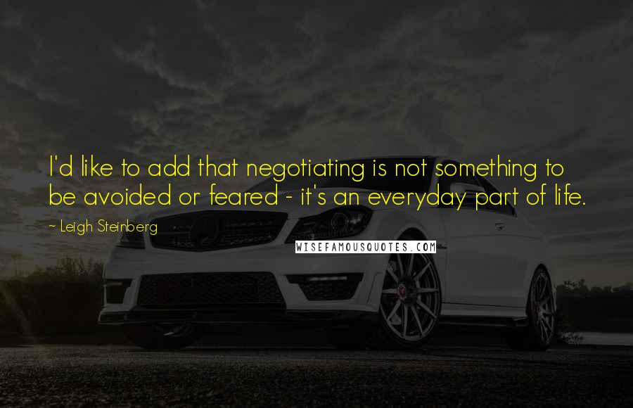 Leigh Steinberg Quotes: I'd like to add that negotiating is not something to be avoided or feared - it's an everyday part of life.