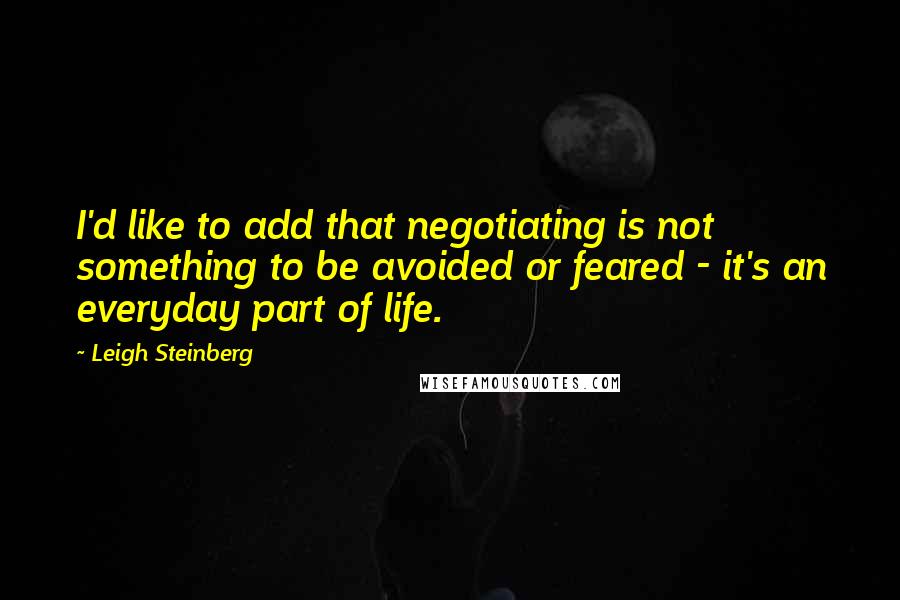Leigh Steinberg Quotes: I'd like to add that negotiating is not something to be avoided or feared - it's an everyday part of life.