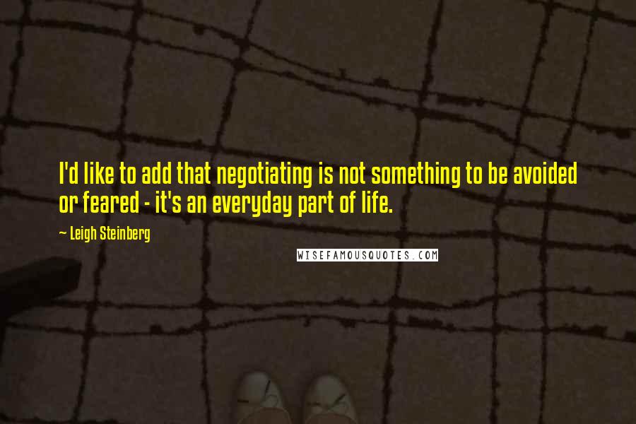 Leigh Steinberg Quotes: I'd like to add that negotiating is not something to be avoided or feared - it's an everyday part of life.