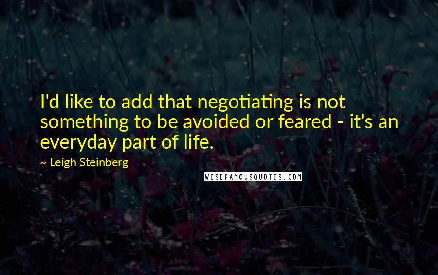 Leigh Steinberg Quotes: I'd like to add that negotiating is not something to be avoided or feared - it's an everyday part of life.