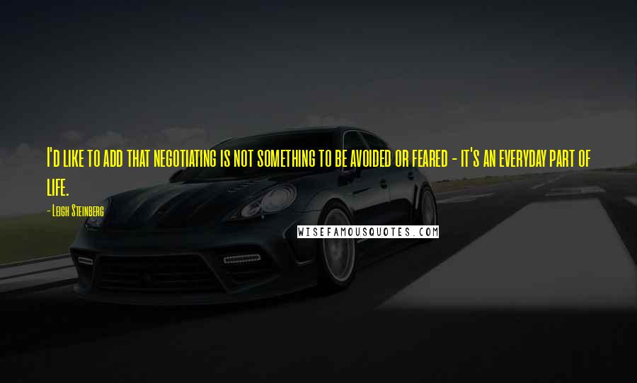 Leigh Steinberg Quotes: I'd like to add that negotiating is not something to be avoided or feared - it's an everyday part of life.