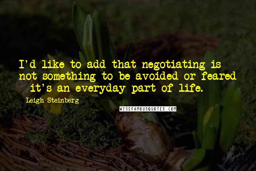 Leigh Steinberg Quotes: I'd like to add that negotiating is not something to be avoided or feared - it's an everyday part of life.