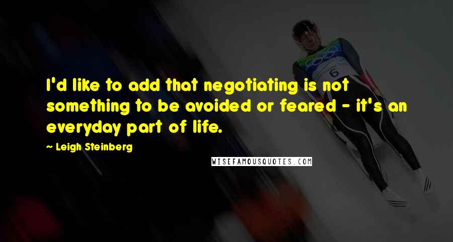 Leigh Steinberg Quotes: I'd like to add that negotiating is not something to be avoided or feared - it's an everyday part of life.