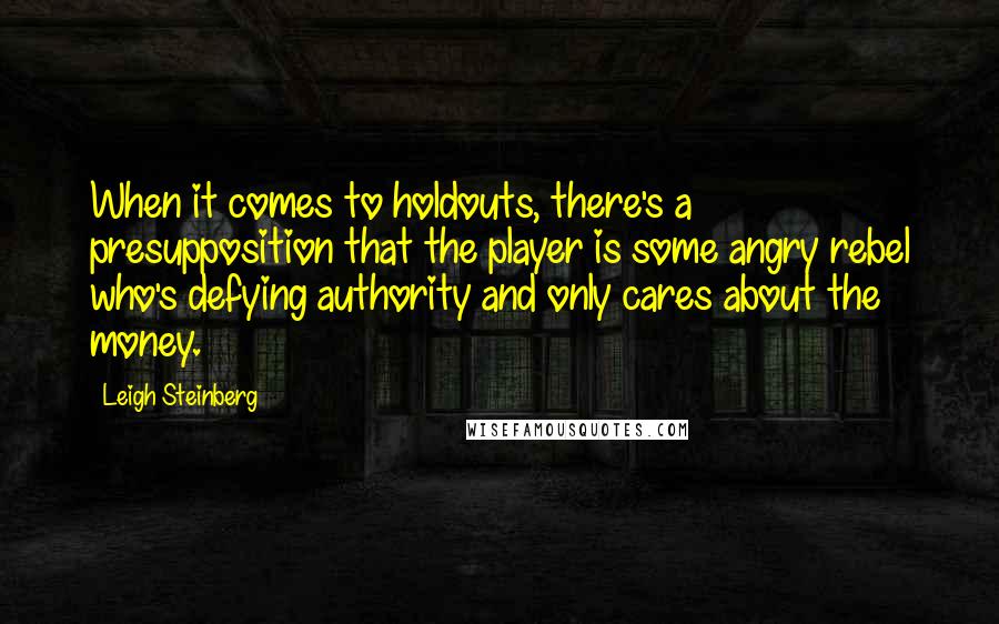 Leigh Steinberg Quotes: When it comes to holdouts, there's a presupposition that the player is some angry rebel who's defying authority and only cares about the money.