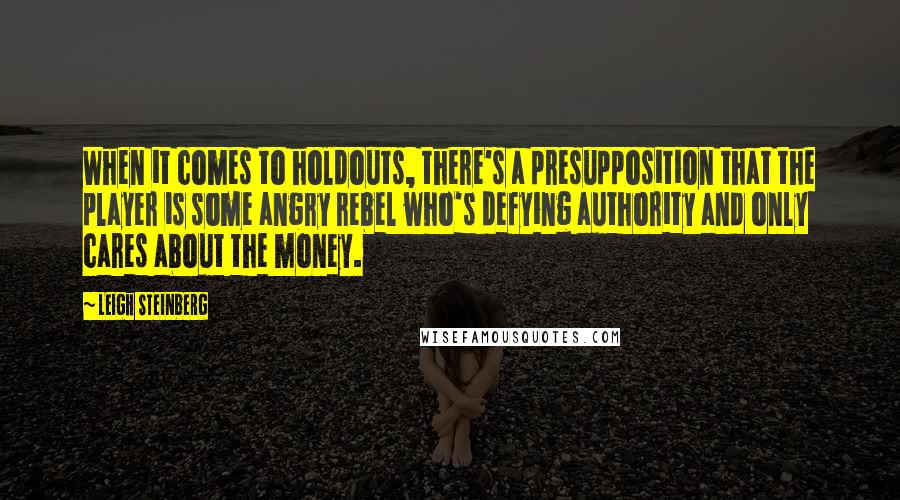 Leigh Steinberg Quotes: When it comes to holdouts, there's a presupposition that the player is some angry rebel who's defying authority and only cares about the money.