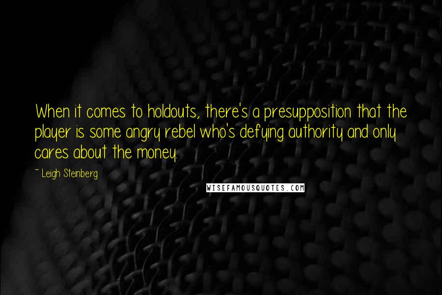 Leigh Steinberg Quotes: When it comes to holdouts, there's a presupposition that the player is some angry rebel who's defying authority and only cares about the money.