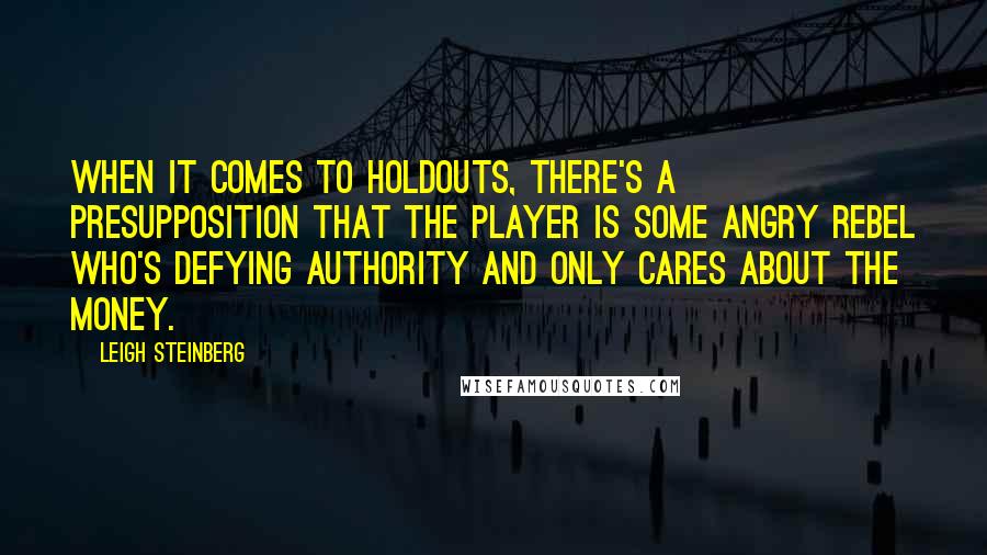 Leigh Steinberg Quotes: When it comes to holdouts, there's a presupposition that the player is some angry rebel who's defying authority and only cares about the money.