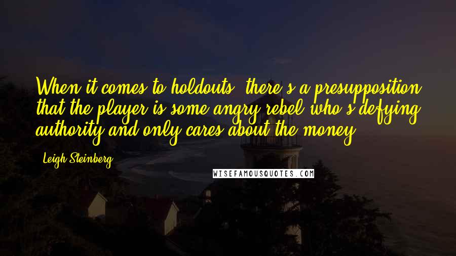 Leigh Steinberg Quotes: When it comes to holdouts, there's a presupposition that the player is some angry rebel who's defying authority and only cares about the money.