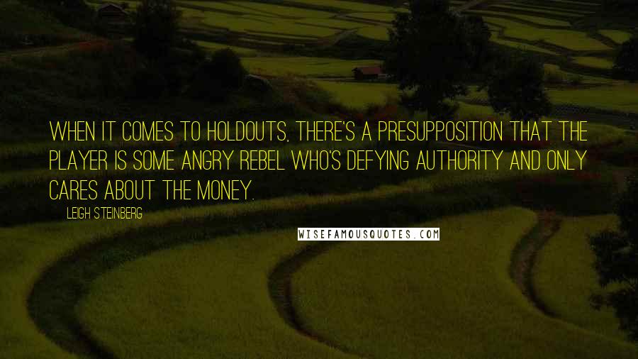 Leigh Steinberg Quotes: When it comes to holdouts, there's a presupposition that the player is some angry rebel who's defying authority and only cares about the money.