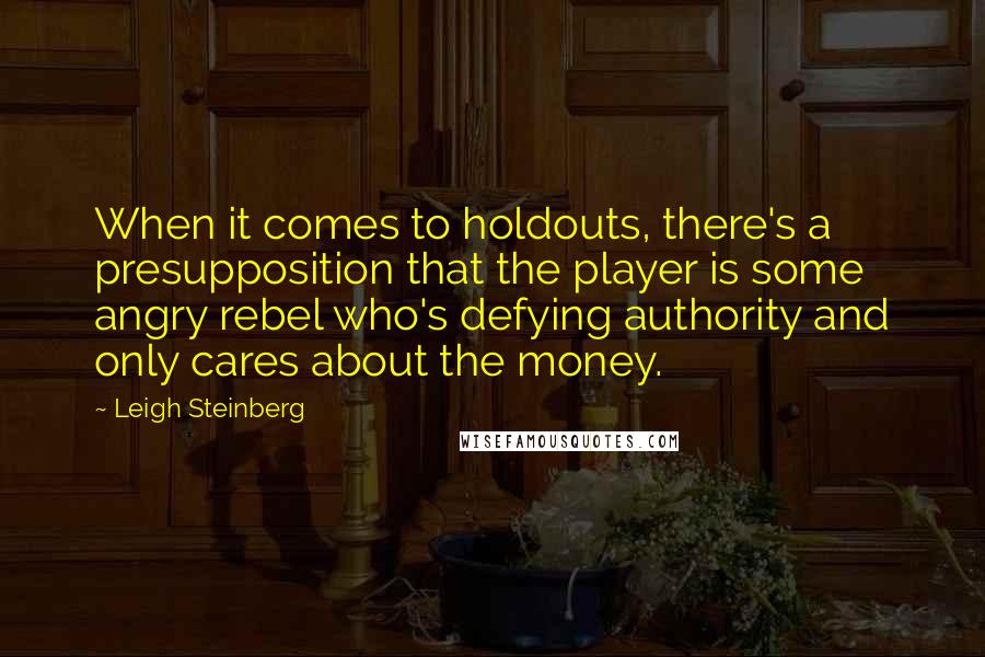 Leigh Steinberg Quotes: When it comes to holdouts, there's a presupposition that the player is some angry rebel who's defying authority and only cares about the money.