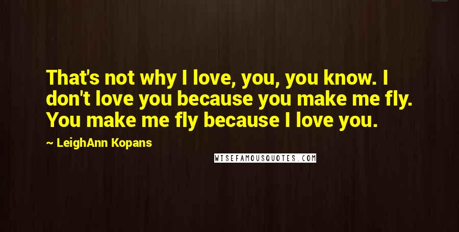 LeighAnn Kopans Quotes: That's not why I love, you, you know. I don't love you because you make me fly. You make me fly because I love you.