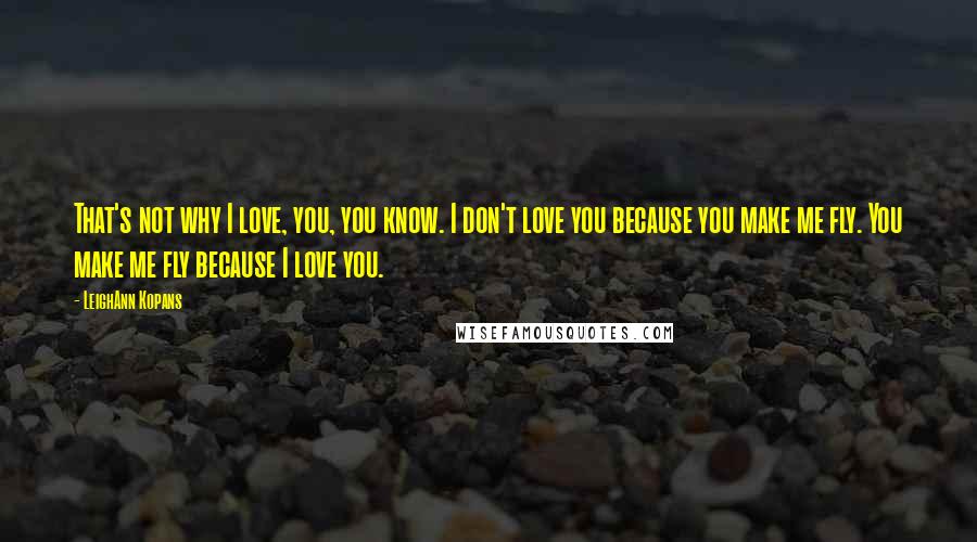 LeighAnn Kopans Quotes: That's not why I love, you, you know. I don't love you because you make me fly. You make me fly because I love you.