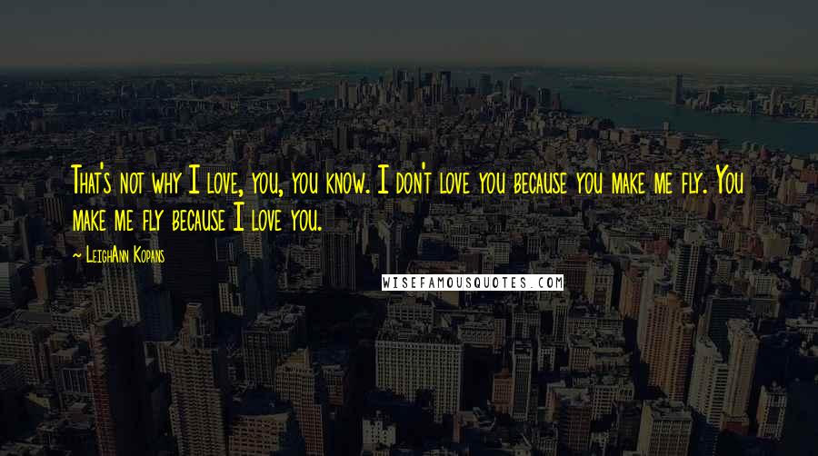 LeighAnn Kopans Quotes: That's not why I love, you, you know. I don't love you because you make me fly. You make me fly because I love you.