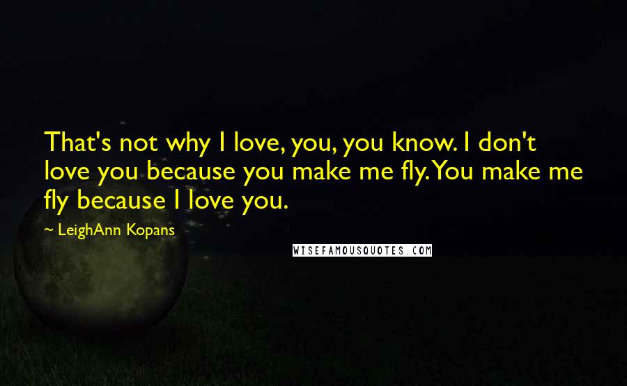 LeighAnn Kopans Quotes: That's not why I love, you, you know. I don't love you because you make me fly. You make me fly because I love you.