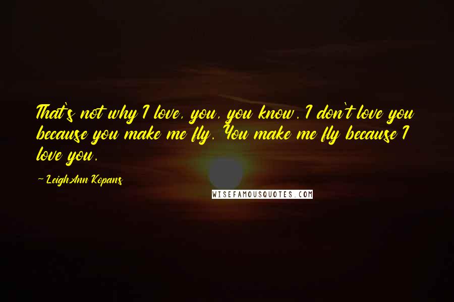 LeighAnn Kopans Quotes: That's not why I love, you, you know. I don't love you because you make me fly. You make me fly because I love you.