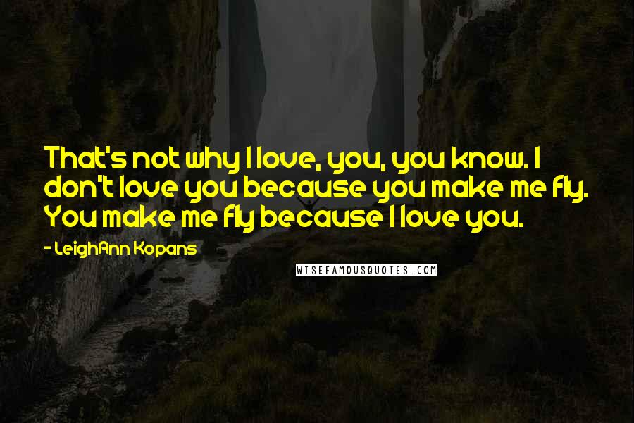 LeighAnn Kopans Quotes: That's not why I love, you, you know. I don't love you because you make me fly. You make me fly because I love you.