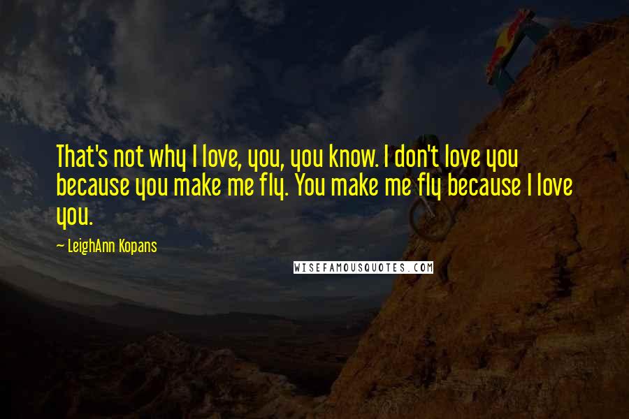 LeighAnn Kopans Quotes: That's not why I love, you, you know. I don't love you because you make me fly. You make me fly because I love you.