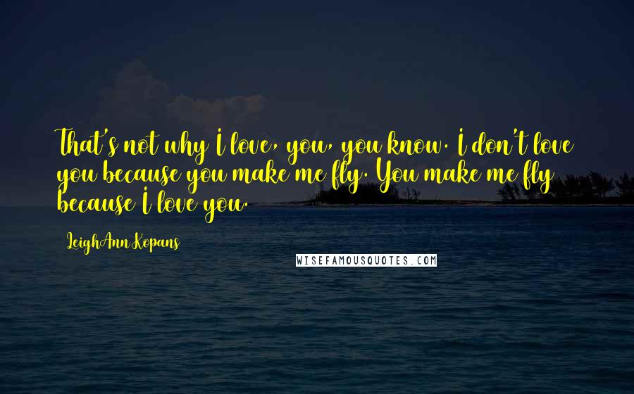 LeighAnn Kopans Quotes: That's not why I love, you, you know. I don't love you because you make me fly. You make me fly because I love you.