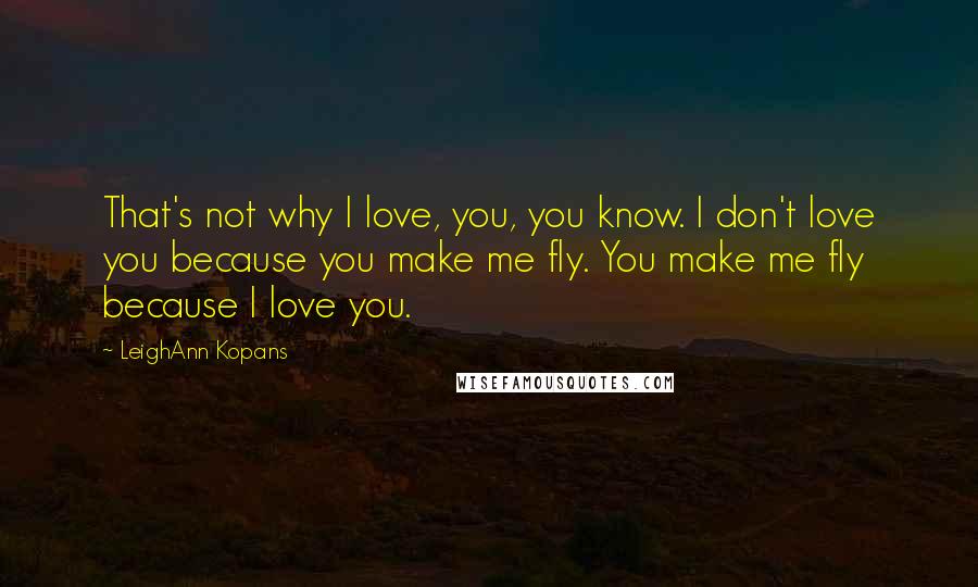 LeighAnn Kopans Quotes: That's not why I love, you, you know. I don't love you because you make me fly. You make me fly because I love you.