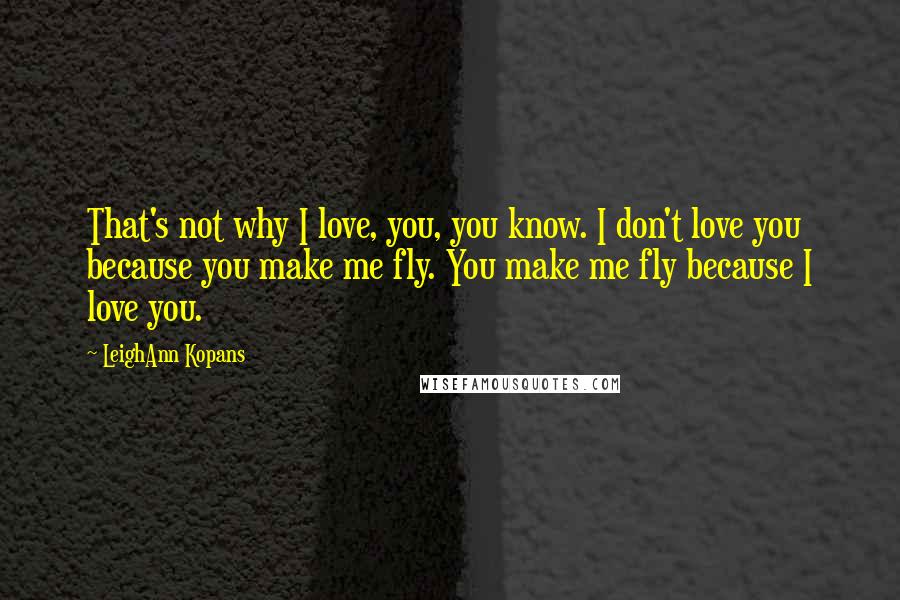 LeighAnn Kopans Quotes: That's not why I love, you, you know. I don't love you because you make me fly. You make me fly because I love you.