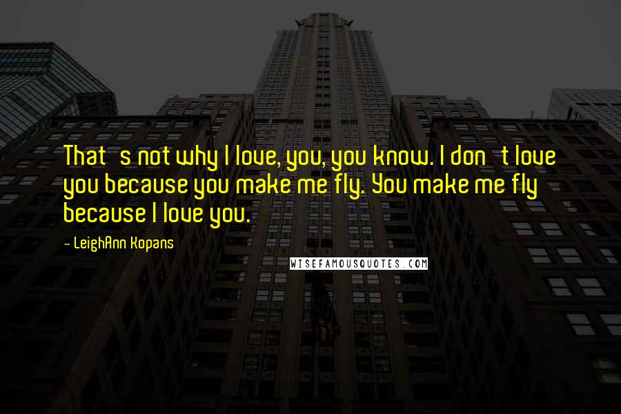 LeighAnn Kopans Quotes: That's not why I love, you, you know. I don't love you because you make me fly. You make me fly because I love you.