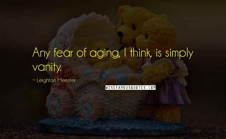 Leighton Meester Quotes: Any fear of aging, I think, is simply vanity.