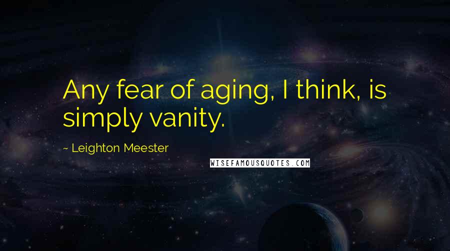 Leighton Meester Quotes: Any fear of aging, I think, is simply vanity.