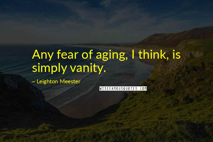 Leighton Meester Quotes: Any fear of aging, I think, is simply vanity.