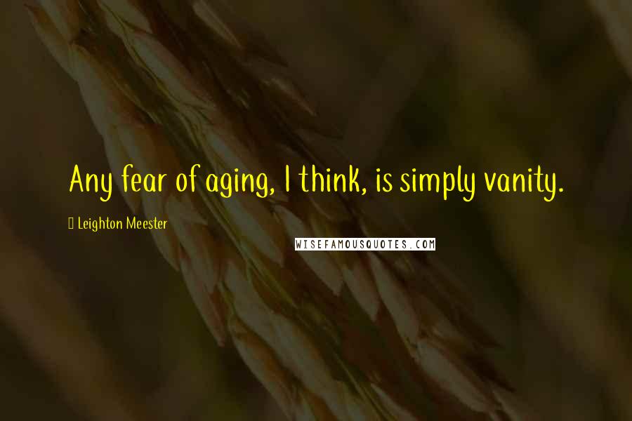 Leighton Meester Quotes: Any fear of aging, I think, is simply vanity.