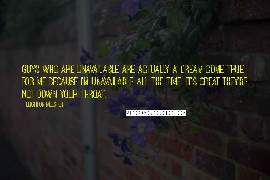 Leighton Meester Quotes: Guys who are unavailable are actually a dream come true for me because I'm unavailable all the time. It's great they're not down your throat.