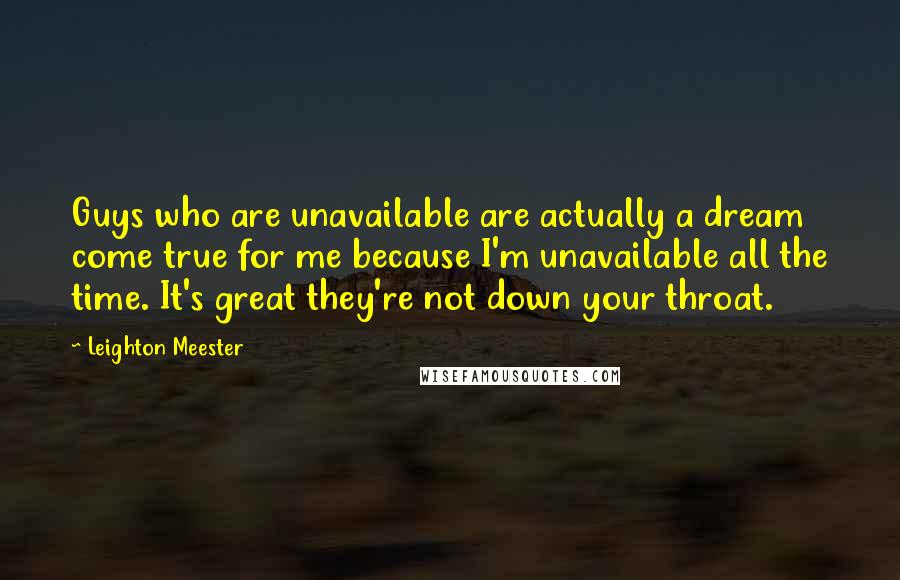 Leighton Meester Quotes: Guys who are unavailable are actually a dream come true for me because I'm unavailable all the time. It's great they're not down your throat.