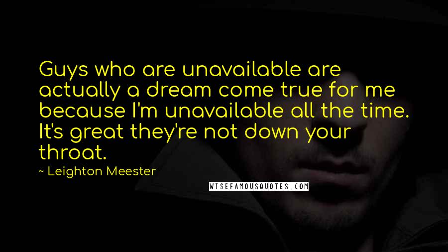 Leighton Meester Quotes: Guys who are unavailable are actually a dream come true for me because I'm unavailable all the time. It's great they're not down your throat.