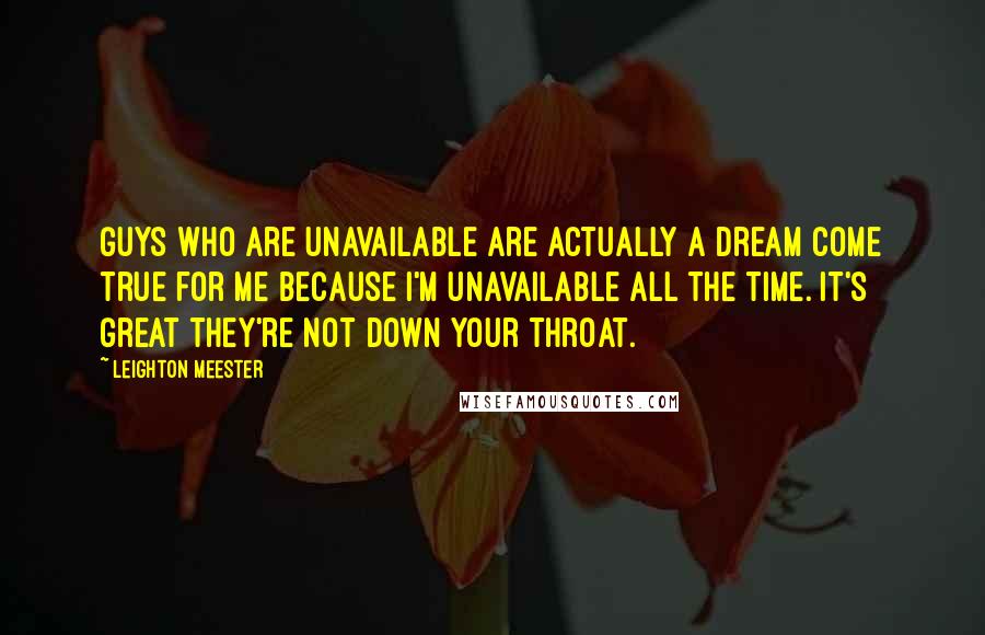 Leighton Meester Quotes: Guys who are unavailable are actually a dream come true for me because I'm unavailable all the time. It's great they're not down your throat.