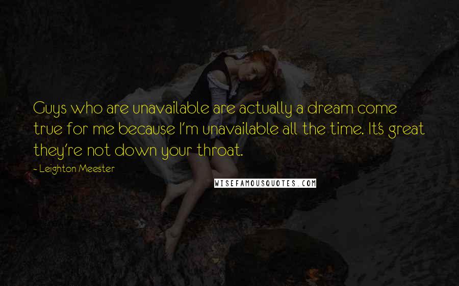 Leighton Meester Quotes: Guys who are unavailable are actually a dream come true for me because I'm unavailable all the time. It's great they're not down your throat.