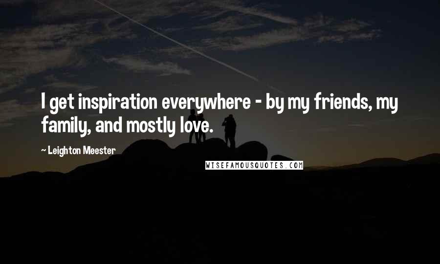 Leighton Meester Quotes: I get inspiration everywhere - by my friends, my family, and mostly love.