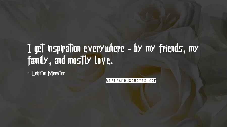 Leighton Meester Quotes: I get inspiration everywhere - by my friends, my family, and mostly love.