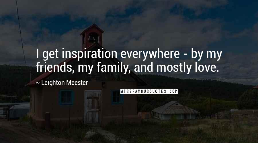 Leighton Meester Quotes: I get inspiration everywhere - by my friends, my family, and mostly love.