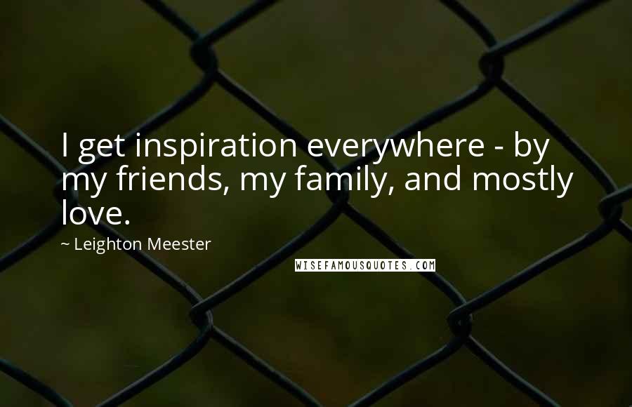 Leighton Meester Quotes: I get inspiration everywhere - by my friends, my family, and mostly love.