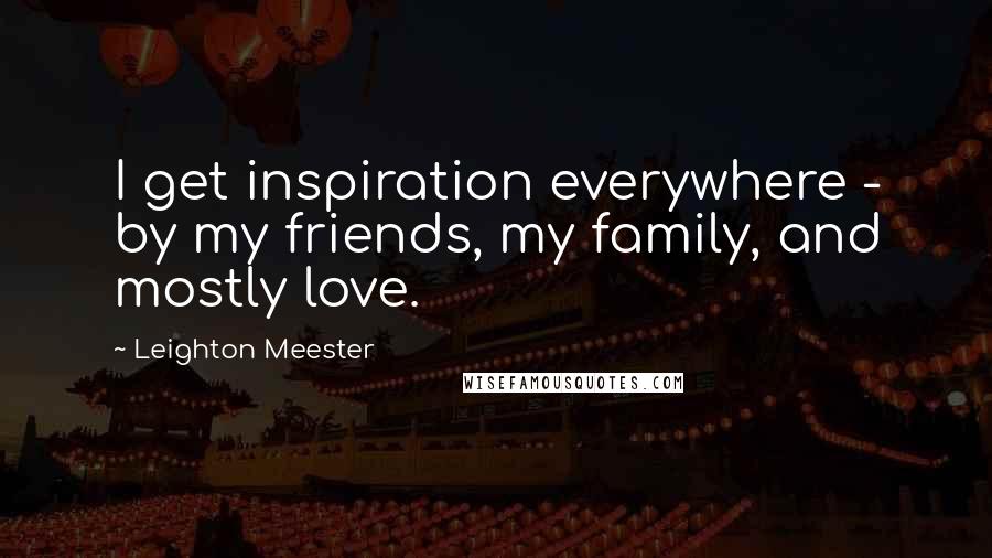 Leighton Meester Quotes: I get inspiration everywhere - by my friends, my family, and mostly love.