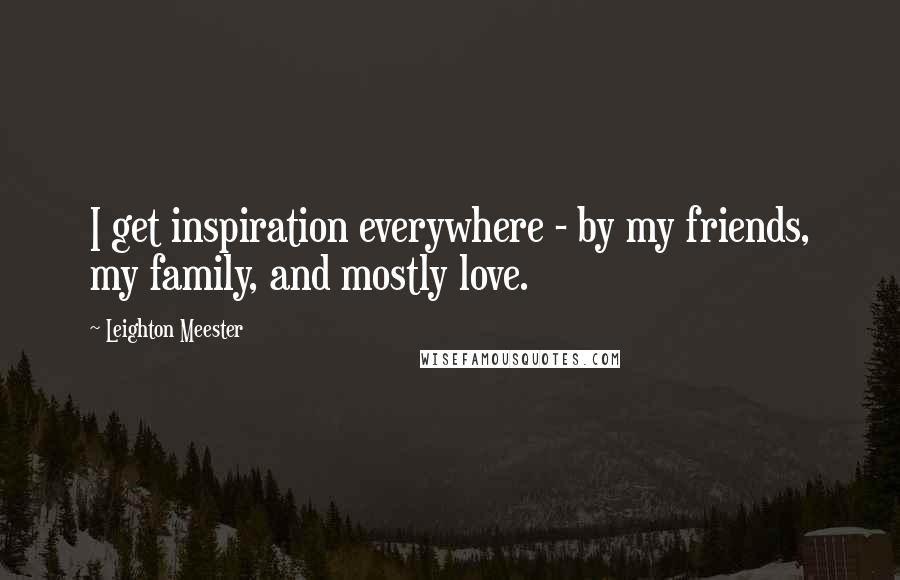 Leighton Meester Quotes: I get inspiration everywhere - by my friends, my family, and mostly love.