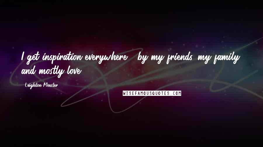 Leighton Meester Quotes: I get inspiration everywhere - by my friends, my family, and mostly love.
