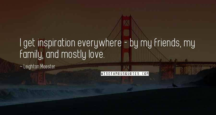Leighton Meester Quotes: I get inspiration everywhere - by my friends, my family, and mostly love.