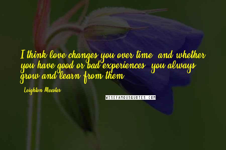 Leighton Meester Quotes: I think love changes you over time, and whether you have good or bad experiences, you always grow and learn from them.