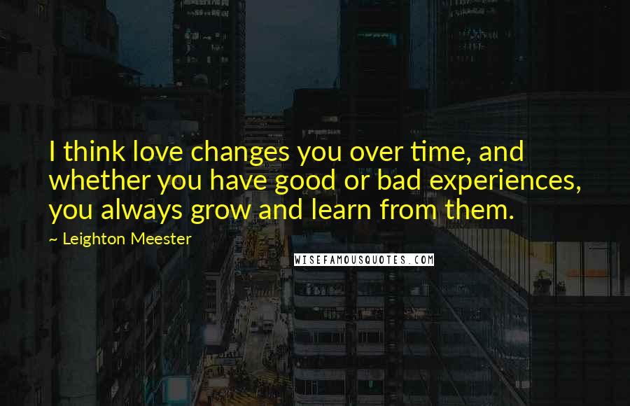 Leighton Meester Quotes: I think love changes you over time, and whether you have good or bad experiences, you always grow and learn from them.