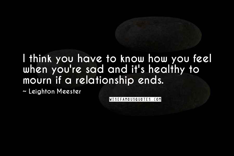 Leighton Meester Quotes: I think you have to know how you feel when you're sad and it's healthy to mourn if a relationship ends.