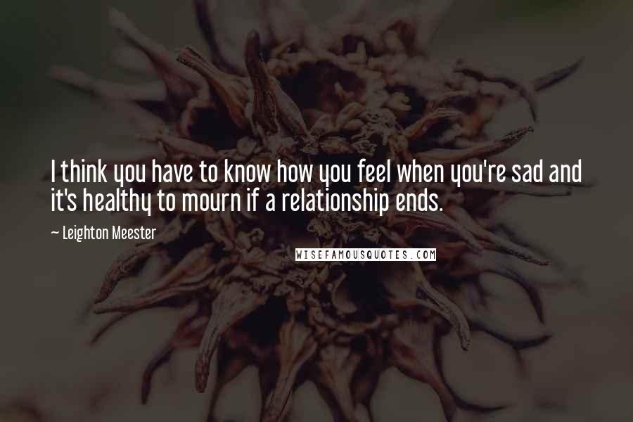 Leighton Meester Quotes: I think you have to know how you feel when you're sad and it's healthy to mourn if a relationship ends.