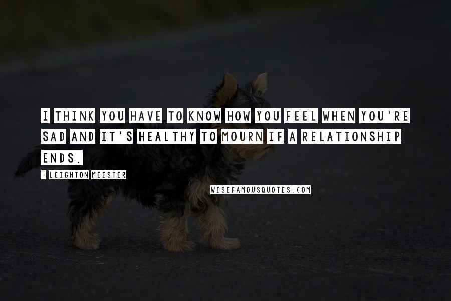 Leighton Meester Quotes: I think you have to know how you feel when you're sad and it's healthy to mourn if a relationship ends.