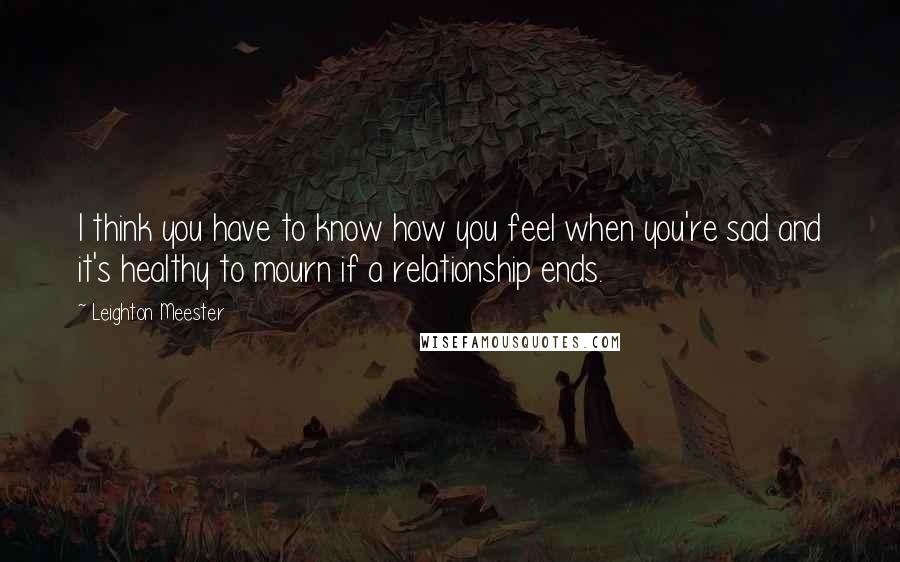 Leighton Meester Quotes: I think you have to know how you feel when you're sad and it's healthy to mourn if a relationship ends.