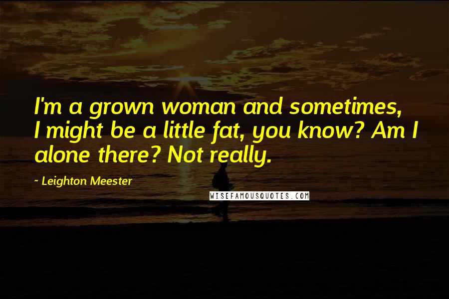 Leighton Meester Quotes: I'm a grown woman and sometimes, I might be a little fat, you know? Am I alone there? Not really.